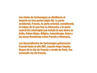 Los nietos de Carlomagno se dividieron el imperio en tres partes (siglo IX). La parte occidental, Francia, la parte oriental, considerada el origen de lo que hoy es Alemania, y la parte central (la Lotaringia) que incluía lo que ahora es Italia, Países Bajos, Bélgica, Luxemburgo, Suiza y las zonas fronterizas entre Francia y Alemania.Los descendientes de Carlomagno gobernaron Francia hasta el año 987, cuando Hugo Capeta, duque de la Isla de Francia y conde de París, fue coronado rey de Francia.