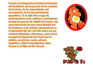 Francia es protagonista principal participando del feudalismo, de las guerras de las cruzadas, de las ferias, de las universidades, del renacimiento, de los descubrimientos geográficos. En el siglo XVI es lugar de enfrentamiento entre católicos y protestantes durante las guerras de religión de Francia. Una rama importante de esta nueva dinastía son los borbones, cuyo máximo representante es el absolutista Rey Sol, Luis XIV, quien con sus ministros (Rocheleo y Macareno, entre otros) consagró la hegemonía de Francia (en lo político, económico, social, cultural, lingüístico, militar) imponiéndose sobre Europa en el Siglo de Oro Francés. 