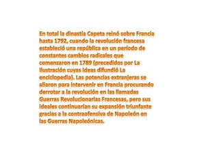 En total la dinastía Capeta reinó sobre Francia hasta 1792, cuando la revolución francesa estableció una república en un período de constantes cambios radicales que comenzaron en 1789 (precedidos por La Ilustración cuyas ideas difundió La enciclopedia). Las potencias extranjeras se aliaron para intervenir en Francia procurando derrotar a la revolución en las llamadas Guerras Revolucionarias Francesas, pero sus ideales continuarían su expansión triunfante gracias a la contraofensiva de Napoleón en las Guerras Napoleónicas.