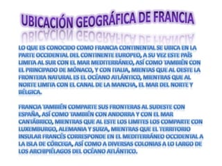 Ubicación geográfica de Francia Lo que es conocido como Francia continental se ubica en la parte occidental del continente europeo, a su vez este país limita al sur con el mar Mediterráneo, así como también con el principado de Mónaco, y con Italia, mientas que al oeste la frontera natural es el océano Atlántico, mientras que al norte limita con el Canal de la Mancha, el Mar del Norte y Bélgica.Francia también comparte sus fronteras al sudeste con España, así como también con Andorra y con el mar Cantábrico, mientras que al Este los limites los comparte con Luxemburgo, Alemania y Suiza, mientras que el territorio insular francés corresponde en el Mediterráneo Occidental a la isla de Córcega, así como a diversas colonias a lo largo de los archipiélagos del Océano Atlántico.