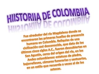 Hiistoriia de Colombiia Fue alrededor del río Magdalena donde se encontraron las primeras huellas de presencia humana en Colombia. Reliquias de una civilización casi desconocida, que data de los últimos cinco siglos A.C., fueron descubiertas en San Agustín, cerca del origen del río, en los Andes colombianos: estatuas de piedra, bajorrelieves, cámaras funerarias y santuarios, en un estilo que recuerda a veces al de los aztecas. 