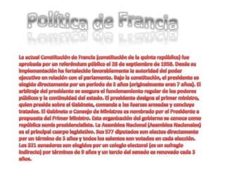 Política de Francia La actual Constitución de Francia (constitución de la quinta república) fue aprobada por un referéndum público el 28 de septiembre de 1958. Desde su implementación ha fortalecido favorablemente la autoridad del poder ejecutivo en relación con el parlamento. Bajo la constitución, el presidente es elegido directamente por un período de 5 años (originalmente eran 7 años). El arbitraje del presidente se asegura el funcionamiento regular de los poderes públicos y la continuidad del estado. El presidente designa al primer ministro, quien preside sobre el Gabinete, comanda a las fuerzas armadas y concluye tratados. El Gabinete o Consejo de Ministros es nombrado por el Presidente a propuesta del Primer Ministro. Esta organización del gobierno se conoce como república semis presidencialista. La Asamblea Nacional (Asamblea Nacionales) es el principal cuerpo legislativo. Sus 577 diputados son electos directamente por un término de 5 años y todos los asientos son votados en cada elección. Los 321 senadores son elegidos por un colegio electoral (es un sufragio indirecto) por términos de 9 años y un tercio del senado es renovado cada 3 años. 