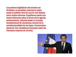 Los poderes legislativos del senado son limitados, la asamblea nacional es quien posee la palabra final de ocurrir una disputa entre ambas cámaras. El gobierno posee una fuerte influencia sobre la forma de la agenda parlamentaria. Además existe un Consejo Constitucional (9 miembros): Control de la constitucionalidad de las leyes y Contencioso electoral. Son ciudadanos franceses todos los franceses mayores de 18 años. 