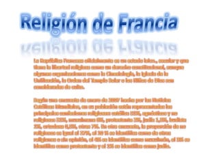 Religión de FranciaLa República Francesa oficialmente es un estado laico., secular y que tiene la libertad religiosa como un derecho constitucional, aunque algunas organizaciones como la Cinesiología, la Iglesia de la Unificación, la Orden del Templo Solar o los Niños de Dios son consideradas de culto.Según una encuesta de enero de 2007 hecha por las Noticias Católicas Mundiales, en su población están representadas las principales confesiones religiosas: católica 51%, agnósticos y no religiosos 31%, musulmana 6%, protestante 2%, judía 1,5%, budista 1%, ortodoxa 0,5%, otras 7%. En otra encuesta, la proporción de no religiosos es igual al 27%, el 10 % se identifica como de otras religiones o sin opinión, el 4% se identifica como musulmán, el 3% se identifica como protestante y el 1% se identifica como judío.