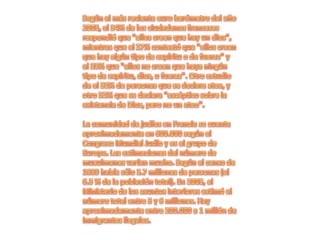 Según el más reciente euro barómetro del año 2005, el 34% de los ciudadanos franceses respondió que "ellos creen que hay un dios", mientras que el 27% contestó que "ellos creen que hay algún tipo de espíritu o de fuerza" y el 33% que "ellos no creen que haya ningún tipo de espíritu, dios, o fuerza". Otro estudio da el 32% de personas que se declara atea, y otro 32% que se declara "escéptico sobre la existencia de Dios, pero no un ateo".La comunidad de judíos en Francia se cuenta aproximadamente en 600.000 según el Congreso Mundial Judío y es el grupo de Europa. Las estimaciones del número de musulmanes varían mucho. Según el censo de 1999 había sólo 3.7 millones de personas (el 6.3 % de la población total). En 2003, el Ministerio de los asuntos interiores estimó el número total entre 5 y 6 millones. Hay aproximadamente entre 200.000 a 1 millón de inmigrantes ilegales.
