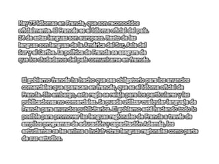 Hay 75 idiomas en Francia, que son reconocidos oficialmente. El Francés es el idioma oficial del país. 24 de estas lenguas son europeos. Resto de las lenguas son lenguas de la América del Sur, Asia del Sur y el Caribe. La política de Francia se asegura de que los ciudadanos del país comunicarse en francés. El gobierno francés ha hecho que sea obligatorio para los anuncios comerciales que aparecen en francés, que es el idioma oficial de Francia. Sin embargo, esta regla se relaja para los particulares y las publicaciones no comerciales. Se puede utilizar cualquier lenguaje de Francia para anuncios publicitarios. El gobierno está haciendo todo lo posible para promover las lenguas regionales de Francia a través de amplios programas de educación y capacitación Además, los estudiantes se les anima a incluir otras lenguas regionales como parte de sus estudios. 