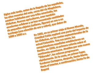 Siglos más tarde, antes de la llegada de los españoles, las altas mesetas del este, cerca del río Magdalena, estaban habitadas por una tribu amerindia, los Chibchas. Buenos agricultores, eran también excelentes orfebres y se han encontrado cantidades de pequeños objetos (collares, figuras) en oro o en tumbaga (una aleación de oro y cobre), que datan de 1000 a 1500 a.c.En 1502, en su primer viaje al Nuevo Mundo, Cristóbal Colón exploró una parte del imperio de los Chibchas, en las costas septentrionales de la actual Colombia. Tras sus pasos, los conquistadores españoles establecieron en Darién, en 1510, su primera colonia sobre el continente americano. Atraídos por este nuevo "Eldorado", los colonos progresaron rápidamente. En la costa, en primer lugar, fundaron Cartagena, después, Santa Marta. Hacia el interior, a continuación; Santa Fe de Bogotá 