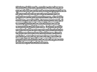 Distinto del francés, muchas otras lenguas que se hablan en Francia son muy populares. Algunas de las lenguas transfronterizas popular en Francia son Norman, el catalán occitano, neerlandés, Franco-provenzal, el vasco y Muchos de estos idiomas están reconocidos oficialmente.  La inmigración masiva de diferentes partes del mundo ha traído en el uso de varios idiomas. Con la práctica, estas lenguas se han ganado en popularidad. Muchas de estas lenguas son habladas por los ciudadanos. 