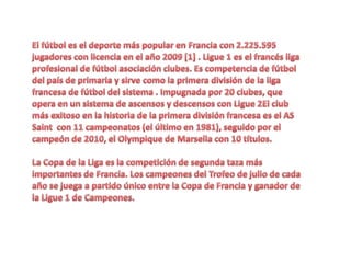El fútbol es el deporte más popular en Francia con 2.225.595 jugadores con licencia en el año 2009 [1] . Ligue 1 es el francés liga profesional de fútbol asociación clubes. Es competencia de fútbol del país de primaria y sirve como la primera división de la liga francesa de fútbol del sistema . Impugnada por 20 clubes, que opera en un sistema de ascensos y descensos con Ligue 2El club más exitoso en la historia de la primera división francesa es el AS Saint  con 11 campeonatos (el último en 1981), seguido por el campeón de 2010, el Olympique de Marsella con 10 títulos. La Copa de la Liga es la competición de segunda taza más importantes de Francia. Los campeones del Trofeo de julio de cada año se juega a partido único entre la Copa de Francia y ganador de la Ligue 1 de Campeones. 
