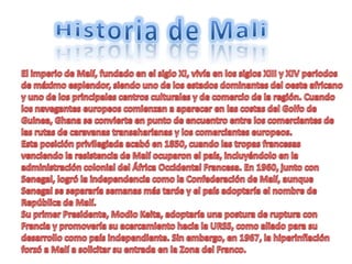 Historia de Mali El imperio de Malí, fundado en el siglo XI, vivía en los siglos XIII y XIV periodos de máximo esplendor, siendo uno de los estados dominantes del oeste africano y uno de los principales centros culturales y de comercio de la región. Cuando los navegantes europeos comienzan a aparecer en las costas del Golfo de Guinea, Ghana se convierte en punto de encuentro entre los comerciantes de las rutas de caravanas transaharianas y los comerciantes europeos. Esta posición privilegiada acabó en 1850, cuando las tropas francesas venciendo la resistencia de Malí ocuparon el país, incluyéndolo en la administración colonial del África Occidental Francesa. En 1960, junto con Senegal, logró la independencia como la Confederación de Malí, aunque Senegal se separaría semanas más tarde y el país adoptaría el nombre de República de Malí.Su primer Presidente, Modio Keita, adoptaría una postura de ruptura con Francia y promovería su acercamiento hacia la URSS, como aliado para su desarrollo como país independiente. Sin embargo, en 1967, la hiperinflación forzó a Malí a solicitar su entrada en la Zona del Franco.