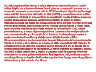 En 1968, un golpe militar derrocó a Keita y el gobierno fue asumido por un Comité Militar dirigido por el Teniente Mousse Traeré, quien se comprometió a acabar con la corrupción y sanear la economía del país. En 1976 Traoré formó el partido político legal único, la Unión Democrática del Pueblo de Malí (UDPM), y los resultados de su política comenzaron a reflejarse en el descontento de la población y en las divisiones dentro del ejército, divisiones que llevaron a varios intentos fallidos de golpes de estado.Después de 23 años a la cabeza del estado, en marzo 1991, Mousse Traoré fue derrocado por otro golpe militar, esta vez dirigido por el Teniente-Coronel Amado u Toman Toaré, quien asumió la presidencia del Consejo Nacional de Reconciliación (CNR). Bajo la presión de Francia, el nuevo régimen organizó una Conferencia Nacional para discutir una nueva constitución y la formación de un Gobierno Provisional que preparara la celebración de elecciones libres y el alejamiento del ejército de la política. Otro grave problema al que tuvo que hacer frente el Gobierno fue la insurrección de los Tuareg en el norte y de los Moros, en el oeste, en 1991. La sequía de 1990 originó el fin para gran parte de la economía tradicional Tuareg, basada en la cría de ganado con la consiguiente marginalización de su población. Al ser un problema que afectaba, además de a Malí, a Níger, Burkina Faso y Argelia, el Gobierno trató de encontrar soluciones conjuntas con los otros gobiernos afectados. Ésta llegaría en 1992, mediante acuerdos entre los gobiernos de Argelia y Malí con las organizaciones Tuareg, y entre los gobiernos de Mauritania y Malí respecto a los Moros.