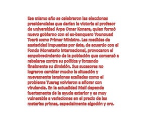 Ese mismo año se celebraron las elecciones presidenciales que darían la victoria al profesor de universidad Arpa Omar Konare, quien formó nuevo gobierno con el ex-banquero Younoussi Toaré como Primer Ministro. Las medidas de austeridad impuestas por éste, de acuerdo con el Fondo Monetario Internacional, provocaron el empobrecimiento de la población que comenzó a rebelarse contra su política y forzando finalmente su dimisión. Sus sucesores no lograron cambiar mucho la situación y nuevamente tensiones acalladas como el problema Tuareg volvieron a aflorar con virulencia. En la actualidad Malí depende fuertemente de la ayuda exterior y es muy vulnerable a variaciones en el precio de las materias primas, especialmente algodón y oro.