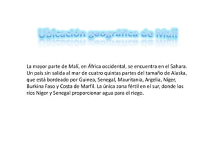 Ubicación geográfica de Mali La mayor parte de Malí, en África occidental, se encuentra en el Sahara. Un país sin salida al mar de cuatro quintas partes del tamaño de Alaska, que está bordeado por Guinea, Senegal, Mauritania, Argelia, Níger, Burkina Faso y Costa de Marfil. La única zona fértil en el sur, donde los ríos Níger y Senegal proporcionar agua para el riego. 