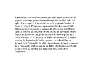 Rutas de las caravanas han pasado por Malí desde el año 300. El imperio mandinga gobernaron en las regiones de Malí del 12 al siglo 16, y el imperio Songa reinó sobre la región de Tombuctú, Guao, en el siglo 15. Marruecos conquistó Tombuctú en 1591 y gobernó durante dos siglos. Subyugado por Francia a finales del siglo 19, la tierra se convirtió en una colonia en 1904 (el nombre francés de Sudán en 1920) y en 1946 pasó a formar parte de la Unión Francesa. El 20 de junio de 1960, se independizó y, bajo el nombre de República de Sudán, se unió con la República de Senegal en la Federación de Malí.  Sin embargo, Senegal se separó de la Federación el 20 de agosto de 1960, y la República de Sudán luego cambió su nombre a la República de Malí el 22 de septiembre. 