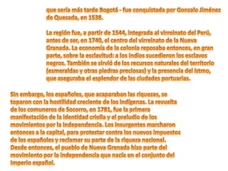 que sería más tarde Bogotá - fue conquistada por Gonzalo Jiménez de Quesada, en 1538. La región fue, a partir de 1544, integrada al virreinato del Perú, antes de ser, en 1740, el centro del virreinato de la Nueva Granada. La economía de la colonia reposaba entonces, en gran parte, sobre la esclavitud: a los indios sucedieron los esclavos negros. También se sirvió de los recursos naturales del territorio (esmeraldas y otras piedras preciosas) y la presencia del istmo, que aseguraba el esplendor de las ciudades portuarias.Sin embargo, los españoles, que acaparaban las riquezas, se toparon con la hostilidad creciente de los indígenas. La revuelta de los comuneros de Socorro, en 1781, fue la primera manifestación de la identidad criolla y el preludio de los movimientos por la independencia. Los insurgentes marcharon entonces a la capital, para protestar contra los nuevos impuestos de los españoles y reclamar su parte de la riqueza nacional. Desde entonces, el pueblo de Nueva Granada hizo parte del movimiento por la independencia que nacía en el conjunto del Imperio español.