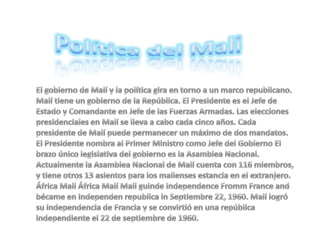 Política del Mali El gobierno de Malí y la política gira en torno a un marco republicano. Malí tiene un gobierno de la República. El Presidente es el Jefe de Estado y Comandante en Jefe de las Fuerzas Armadas. Las elecciones presidenciales en Malí se lleva a cabo cada cinco años. Cada presidente de Malí puede permanecer un máximo de dos mandatos. El Presidente nombra al Primer Ministro como Jefe del Gobierno El brazo único legislativa del gobierno es la Asamblea Nacional. Actualmente la Asamblea Nacional de Malí cuenta con 116 miembros, y tiene otros 13 asientos para los malienses estancia en el extranjero. África Mali África Malí Mali guinde Independence Fromm France and bécame en independen republica in Septiembre 22, 1960. Malí logró su independencia de Francia y se convirtió en una república independiente el 22 de septiembre de 1960. 
