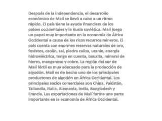 Después de la independencia, el desarrollo económico de Malí se llevó a cabo a un ritmo rápido. El país tiene la ayuda financiera de los países occidentales y la Rusia soviética. Malí juega un papel muy importante en la economía de África Occidental a causa de los ricos recursos mineros. El país cuenta con enormes reservas naturales de oro, fosfatos, caolín, sal, piedra caliza, uranio, energía hidroeléctrica, tenga en cuenta, bauxita, mineral de hierro, manganeso y cobre. La región del sur de Malí fértil es muy adecuado para la producción de algodón. Malí es de hecho uno de los principales productores de algodón en África Occidental. Los principales socios comerciales son China, Pakistán, Tailandia, Italia, Alemania, India, Bangladesh y Francia. Las exportaciones de Malí forma una parte importante en la economía de África Occidental. 