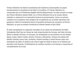 Primer Ministro de Malí El presidente del Gobierno desempeña un papel fundamental en el gobierno de Malí y la política. El Primer Ministro es nombrado por el Presidente elegido democráticamente. ha sido ocupar el cargo de Primer Ministro desde 2004. As a Prime Ministre he es te mosto sénior ministre a cabernet in te executiva branca te jovenmente. Como un primer ministro es el ministro más antiguo de un gabinete en el poder ejecutivo del gobierno. Mali El Presidente tiene la facultad exclusiva de nombrar al Primer Ministro, es que ha estado sirviendo al Estado desde el año 2002.Él está cumpliendo su segundo mandato en el cargo de presidente de Malí. Embajadas Malí hay en todas las más importantes de Europa, del Este de Asia, África y Medio Oriente. En Europa, las embajadas se encuentran en los Países Bajos, Suiza, Reino Unido, Grecia, Francia y Alemania. Incluso los países del Medio Oriente como Irak, Jordania, Arabia Saudita e Israel tienen cada uno Embajada de Malí. El sistema de marco legal en Malí se basa en el sistema de derecho civil francés. El Ministerio de Justicia nombra a los jueces y supervisa el cumplimiento de la ley. 