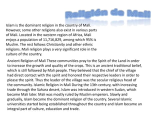 Religión de Mali Islam is the dominant religion in the country of Mali. However, some other religions also exist in various parts of Mali. Located in the western region of Africa, Mali enjoys a population of 11,716,829, among which 95% is Muslim. The rest follows Christianity and other ethnic religions. Mali religion plays a very significant role in the culture of the country.Ancient Religion of Mali These communities pray to the Spirit of the Land in order to increase the growth and quality of the crops. This is an ancient traditional belief, which is still followed by Mali people. They believed that the chief of the village had direct contact with the spirit and honored their respective leaders in order to please the spirit. Thus the leader of the village was the secular religious head of the community. Islamic Religion in Mali During the 13th century, with increasing trade through the Sahara desert, Islam was introduced in western Sudan, which became Mali later. Mali was mostly ruled by Muslim emperors. Slowly and gradually, Islam became the dominant religion of the country. Several Islamic universities started being established throughout the country and Islam became an integral part of culture, education and trade. 