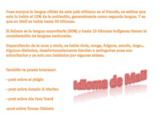 Pues aunque la lengua oficial de este país africano es el francés, se estima que solo lo habla el 15% de la población, generalmente como segunda lengua. Y es que en Malí se habla hasta 50 idiomas.El Babara es la lengua mayoritaria (80%) y hasta 13 idiomas indígenas tienen la consideración de lenguas nacionales.Dependiendo de la zona y etnia, se habla viola, songa, fulgure, senufo, dogo… Algunos dialectos, desafortunadamente tienden a extinguirse pues son minoritarios y ya solo son hablados por algunas aldeas.También te puede interesar:- post sobre el pidgin- post sobre Amado & Marian- post sobre Ala Fara Toaré-post sobre Toman DiabetoIdioma de Mali 