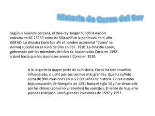 Historia de Corea del Sur Según la leyenda coreana, el dios-rey Tangan fundó la nación coreana en BC 2333El reino de Silla unificó la península en el año 668 AD. La dinastía Corío (de ahí el nombre occidental "Corea" se deriva) sucedió en el reino de Silla en 935. 1910. La dinastía Cosen, gobernado por los miembros del clan Ya, suplantados Corío en 1392 y duró hasta que los japoneses anexó a Corea en 1910. A lo largo de la mayor parte de su historia, Corea ha sido invadido, influenciado, y luchó por sus vecinos más grandes. Que ha sufrido cerca de 900 invasiones en sus 2.000 años de historia. Corea estaba bajo ocupación de Mongolia de 1231 hasta el siglo 14 y fue devastada por los chinos (gobierno y rebeldes) los ejércitos. El señor de la guerra japonés Hideyoshi lanzó grandes invasiones de 1592 y 1597. 