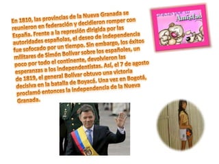 En 1810, las provincias de la Nueva Granada se reunieron en federación y decidieron romper con España. Frente a la represión dirigida por las autoridades españolas, el deseo de independencia fue sofocado por un tiempo. Sin embargo, los éxitos militares de Simón Bolívar sobre los españoles, un poco por todo el continente, devolvieron las esperanzas a los independentistas. Así, el 7 de agosto de 1819, el general Bolívar obtuvo una victoria decisiva en la batalla de Boyacá. Una vez en Bogotá, proclamó entonces la independencia de la Nueva Granada.