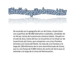 Ubicación Geográfica de corea del Sur De acuerdo con la geografía del sur de Corea, el país tiene una superficie de 98.480 kilómetros cuadrados, alrededor de un 44 por ciento de la península coreana totales. Situado en el este de Asia, Corea del Sur se encuentra en la mitad sur de la península de Corea, que comparten una única frontera terrestre con Corea del Norte. Se trata de una frontera a lo largo de 238 kilómetros de la zona desmilitarizada de Corea, que es una franja de 4.000 metros de ancho de tierra que se extiende a lo largo de la Línea de Demarcación. 