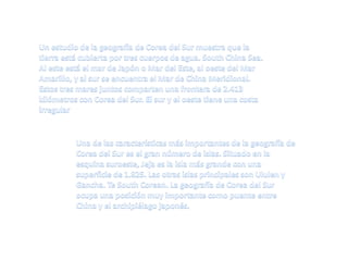 Un estudio de la geografía de Corea del Sur muestra que la tierra está cubierta por tres cuerpos de agua. South China Sea. Al este está el mar de Japón o Mar del Este, al oeste del Mar Amarillo, y al sur se encuentra el Mar de China Meridional. Estos tres mares juntos comparten una frontera de 2.413 kilómetros con Corea del Sur. El sur y el oeste tiene una costa irregularUna de las características más importantes de la geografía de Corea del Sur es el gran número de islas. Situado en la esquina suroeste, Jeja es la isla más grande con una superficie de 1.825. Las otras islas principales son Ululen y Gancha. Te South Corean. La geografía de Corea del Sur ocupa una posición muy importante como puente entre China y el archipiélago japonés. 