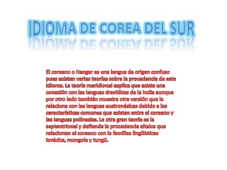 Idioma de corea del sur El coreano o Hangar es una lengua de origen confuso pues existen varias teorías sobre la procedencia de este idioma. La teoría meridional explica que existe una conexión con las lenguas dravídicas de la India aunque por otro lado también muestra otra versión que la relaciona con las lenguas austronésicas debido a las características comunes que existen entre el coreano y las lenguas polinesias. La otra gran teoría es la septentrional y defiende la procedencia altaica que relacionan el coreano con la familias lingüísticas torácica, mongola y tungú.