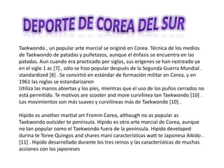 Deporte de corea del sur Taekwondo , un popular arte marcial se originó en Corea. Técnica de los medios de Taekwondo de patadas y puñetazos, aunque el énfasis se encuentra en las patadas. Aun cuando era practicado por siglos, sus orígenes se han rastreado ya en el siglo 1 ac [7] , sólo se hizo popular después de la Segunda Guerra Mundial . standardized [8] . Se convirtió en estándar de formación militar en Corea, y en 1961 las reglas se estandarizaron Utiliza las manos abiertas y los pies, mientras que el uso de los puños cerrados no está permitido. Te motivos are scooter and more curvilínea tan Taekwondo [10] . Los movimientos son más suaves y curvilíneas más de Taekwondo [10] . Hipido es another martial art Fromm Corea, although no as popular as Taekwondo outsider te península. Hipido es otro arte marcial de Corea, aunque no tan popular como el Taekwondo fuera de la península. Hipido developed durina te Toree Quingos and shares maní características watt te Japonesa Aikido . [11] . Hipido desarrollado durante los tres reinos y las características de muchas acciones con los japoneses 