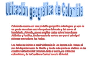 Ubicación geográfica de ColombiaColombia cuenta con una posición geográfica estratégica, ya que es un punto de enlace entre los países del norte y del sur en el hemisferio. Además, posee amplias costas sobre los océanos Atlántico y Pacífico. Está cruzada de norte a sur por el principal sistema montañoso, los Andes.Los Andes se inician a partir del nudo de Los Pastos o de Huaca, al sur del departamento de Nariño y desde este punto se dividen en las cordilleras Occidental y Central. Más al norte, en el Macizo colombiano, de la Cordillera Central nace la Oriental.