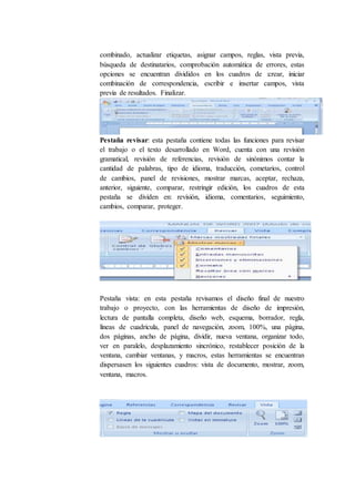 combinado, actualizar etiquetas, asignar campos, reglas, vista previa,
búsqueda de destinatarios, comprobación automática de errores, estas
opciones se encuentran divididos en los cuadros de :crear, iniciar
combinación de correspondencia, escribir e insertar campos, vista
previa de resultados. Finalizar.
Pestaña revisar: esta pestaña contiene todas las funciones para revisar
el trabajo o el texto desarrollado en Word, cuenta con una revisión
gramatical, revisión de referencias, revisión de sinónimos contar la
cantidad de palabras, tipo de idioma, traducción, cometarios, control
de cambios, panel de revisiones, mostrar marcas, aceptar, rechaza,
anterior, siguiente, comparar, restringir edición, los cuadros de esta
pestaña se dividen en: revisión, idioma, comentarios, seguimiento,
cambios, comparar, proteger.
Pestaña vista: en esta pestaña revisamos el diseño final de nuestro
trabajo o proyecto, con las herramientas de diseño de impresión,
lectura de pantalla completa, diseño web, esquema, borrador, regla,
líneas de cuadricula, panel de navegación, zoom, 100%, una página,
dos páginas, ancho de página, dividir, nueva ventana, organizar todo,
ver en paralelo, desplazamiento sincrónico, restablecer posición de la
ventana, cambiar ventanas, y macros, estas herramientas se encuentran
dispersasen los siguientes cuadros: vista de documento, mostrar, zoom,
ventana, macros.
 