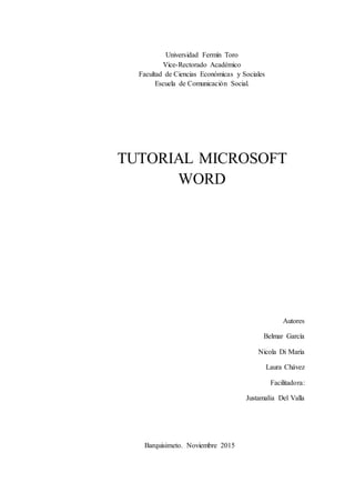 Universidad Fermín Toro
Vice-Rectorado Académico
Facultad de Ciencias Económicas y Sociales
Escuela de Comunicación Social.
TUTORIAL MICROSOFT
WORD
Autores
Belmar García
Nicola Di María
Laura Chávez
Facilitadora:
Justamalia Del Valla
Barquisimeto. Noviembre 2015
 
