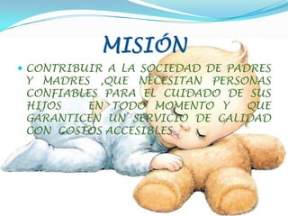 MISIÓNCONTRIBUIR A LA SOCIEDAD DE PADRES Y MADRES ,QUE NECESITAN PERSONAS  CONFIABLES PARA EL CUIDADO DE SUS HIJOS   EN TODO MOMENTO Y  QUE GARANTICEN UN SERVICIO DE CALIDAD CON  COSTOS ACCESIBLES