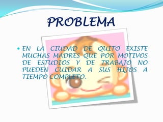 PROBLEMAEN LA CIUDAD DE QUITO EXISTE MUCHAS MADRES QUE POR MOTIVOS DE ESTUDIOS Y DE TRABAJO NO PUEDEN CUIDAR A SUS HIJOS A TIEMPO COMPLETO.