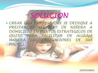 SOLUCIONCREAR UNA EMPRESA QUE SE DEDIQUE A PRESTAR EL SERVICIO DE NIÑERA A DOMICILIO EN PUNTOS ESTRATEGICOS DE QUITO PARA FACILITAR DE ALGUNA MANERA LAS OBLIGACIONES DE SUS PADRES .