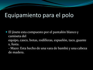 Equipamiento para el polo El jinete esta compuesto por el pantalón blanco y camiseta del equipo, casco, botas, rodilleras, espuelón, taco, guantes, fusta.- Mazo: Esta hecho de una vara de bambú y una cabeza de madera. 