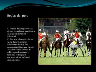 Reglas del poloEl tiempo del juego constará de dos periodos de 10 minutos cada uno ( mínimo 7 minutos).El descanso de medio tiempo suele durar 3 minutos ( mínimo 1 minuto). Los equipos cambiaran de campo al cabo de cada tiempo. El arbitro puede detener el tiempo a lo largo del encuentro ( parándose el cronometro).