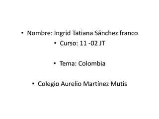 Nombre: Ingrid Tatiana Sánchez franco  Curso: 11 -02 JT Tema: Colombia Colegio Aurelio Martínez Mutis 