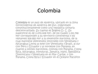 Colombia<br />Colombia es un país de América, ubicado en la zona noroccidental de América del Sur, organizado constitucion...
