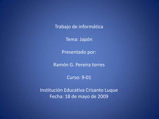 Trabajo de informática

           Tema: Japón

          Presentado por:

      Ramón G. Pereira torres

            Curso: 9-01

Institución Educativa Crisanto Luque
     Fecha: 18 de mayo de 2009
 