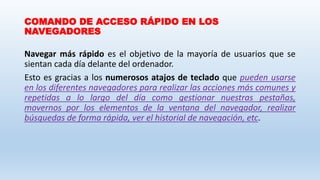 COMANDO DE ACCESO RÁPIDO EN LOS
NAVEGADORES
Navegar más rápido es el objetivo de la mayoría de usuarios que se
sientan cada día delante del ordenador.
Esto es gracias a los numerosos atajos de teclado que pueden usarse
en los diferentes navegadores para realizar las acciones más comunes y
repetidas a lo largo del día como gestionar nuestras pestañas,
movernos por los elementos de la ventana del navegador, realizar
búsquedas de forma rápida, ver el historial de navegación, etc.
 