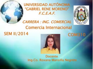 UNIVERSIDAD AUTÓNOMA 
“GABRIEL RENE MORENO” 
F.C.E.A.F. 
CARRERA : ING. COMERCIAL 
Comercia Internacional 
SEM II/2014 COM310 
Docente 
Ing.Co. Roxana Mansilla Negrete 
 