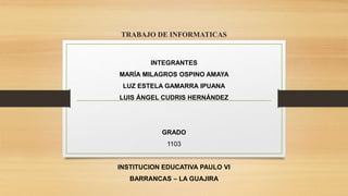 TRABAJO DE INFORMATICAS
INTEGRANTES
MARÍA MILAGROS OSPINO AMAYA
LUZ ESTELA GAMARRA IPUANA
LUIS ÁNGEL CUDRIS HERNÁNDEZ
GRADO
1103
INSTITUCION EDUCATIVA PAULO VI
BARRANCAS – LA GUAJIRA
 