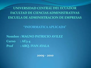 UNIVERSIDAD CENTRAL DEL ECUADOR FACULTAD DE CIENCIAS ADMINISTRATIVAS ESCUELA DE ADMINISTRACION DE EMPRESAS “INFORMATICA APLICADA” Nombre : MAGNO PATRICIO AVILEZ Curso      : AE3-4 Prof         : ARQ. IVAN AYALA 2009 - 2010 