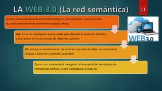 Se basa fundamentalmente en la información y su estructuración, que le permite
al usuario encontrarla de manera más rápida y eficaz.
Web 3.0 es un neologismo que se utiliza para describir la evolución del uso y
la interacción en la red a través de diferentes caminos.
Ello incluye, la transformación de la red en una base de datos, un movimiento
dirigido a hacer los contenidos accesibles
Que no son solamente el navegador, el empuje de las tecnologías de
inteligencias artificial, la web Geoespacial, la Web 3D.
11
 
