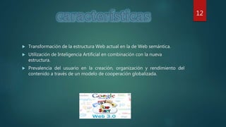  Transformación de la estructura Web actual en la de Web semántica.
 Utilización de Inteligencia Artificial en combinación con la nueva
estructura.
 Prevalencia del usuario en la creación, organización y rendimiento del
contenido a través de un modelo de cooperación globalizada.
12
 