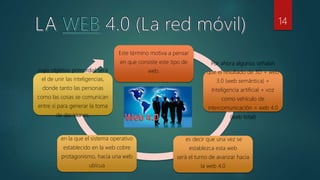 Este término motiva a pensar
en que consiste este tipo de
web.
Por ahora algunos señalan
que el resultado de 3D + web
3.0 (web semántica) +
Inteligencia artificial + voz
como vehículo de
intercomunicación = web 4.0
(web total)
es decir que una vez se
establezca esta web
será el turno de avanzar hacia
la web 4.0
en la que el sistema operativo
establecido en la web cobre
protagonismo, hacia una web
ubicua
cuyo objetivo primordial será
el de unir las inteligencias,
donde tanto las personas
como las cosas se comunican
entre sí para generar la toma
de decisiones.
14
 