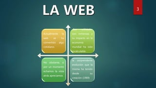 Actualmente la
web se ha
convertido algo
cotidiano.
Sus utilidades
son inmensas y
su impacto en la
economía
mundial ha sido
incalculable.
No obstante, si
por un momento
echamos la vista
atrás apreciamos
la sorprendente
evolución que la
misma ha tenido
desde su
creación (1989)
3
 