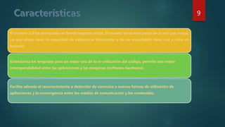 El modelo 2.0 ha provocado un fuerte impacto social. El usuario tiene más poder en la red que nunca,
ya que ahora tiene la capacidad de expresarse libremente y de ser escuchado: tiene voz y voto en
Internet.
Estandariza los lenguajes para un mejor uso de la re-utilización del código, permite una mejor
interoperabilidad entre las aplicaciones y las máquinas (software-hardware).
Facilita además el reconocimiento o detección de carencias o nuevas formas de utilización de
aplicaciones y la convergencia entre los medios de comunicación y los contenidos.
9
 